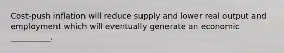 Cost-push inflation will reduce supply and lower real output and employment which will eventually generate an economic __________.
