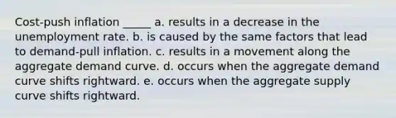 Cost-push inflation _____ a. results in a decrease in the unemployment rate. b. is caused by the same factors that lead to demand-pull inflation. c. results in a movement along the aggregate demand curve. d. occurs when the aggregate demand curve shifts rightward. e. occurs when the aggregate supply curve shifts rightward.