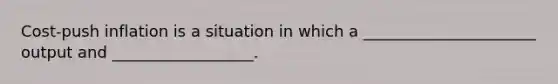 Cost-push inflation is a situation in which a ______________________ output and __________________.