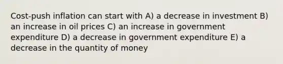 Cost-push inflation can start with A) a decrease in investment B) an increase in oil prices C) an increase in government expenditure D) a decrease in government expenditure E) a decrease in the quantity of money