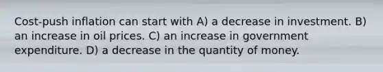 Cost-push inflation can start with A) a decrease in investment. B) an increase in oil prices. C) an increase in government expenditure. D) a decrease in the quantity of money.