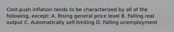 Cost-push inflation tends to be characterized by all of the following, except: A. Rising general price level B. Falling real output C. Automatically self-limiting D. Falling unemployment