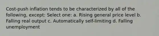 Cost-push inflation tends to be characterized by all of the following, except: Select one: a. Rising general price level b. Falling real output c. Automatically self-limiting d. Falling unemployment