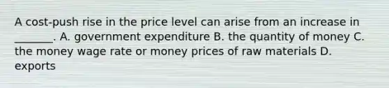 A​ cost-push rise in the price level can arise from an increase in​ _______. A. government expenditure B. the quantity of money C. the money wage rate or money prices of raw materials D. exports