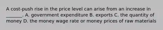 A​ cost-push rise in the price level can arise from an increase in​ _______. A. government expenditure B. exports C. the quantity of money D. the money wage rate or money prices of raw materials