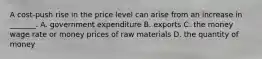 A​ cost-push rise in the price level can arise from an increase in​ _______. A. government expenditure B. exports C. the money wage rate or money prices of raw materials D. the quantity of money