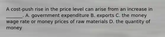 A​ cost-push rise in the price level can arise from an increase in​ _______. A. government expenditure B. exports C. the money wage rate or money prices of raw materials D. the quantity of money