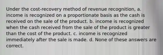 Under the cost-recovery method of revenue recognition, a. income is recognized on a proportionate basis as the cash is received on the sale of the product. b. income is recognized when the cash received from the sale of the product is <a href='https://www.questionai.com/knowledge/ktgHnBD4o3-greater-than' class='anchor-knowledge'>greater than</a> the cost of the product. c. income is recognized immediately after the sale is made. d. None of these answers are correct.