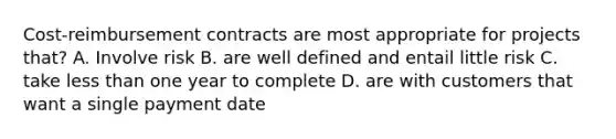 Cost-reimbursement contracts are most appropriate for projects that? A. Involve risk B. are well defined and entail little risk C. take less than one year to complete D. are with customers that want a single payment date