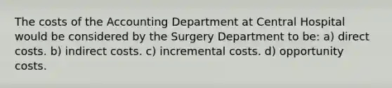 The costs of the Accounting Department at Central Hospital would be considered by the Surgery Department to be: a) direct costs. b) indirect costs. c) incremental costs. d) opportunity costs.