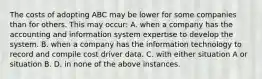 The costs of adopting ABC may be lower for some companies than for others. This may occur: A. when a company has the accounting and information system expertise to develop the system. B. when a company has the information technology to record and compile cost driver data. C. with either situation A or situation B. D. in none of the above instances.