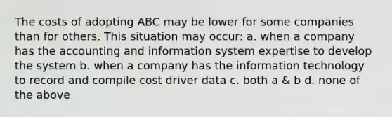 The costs of adopting ABC may be lower for some companies than for others. This situation may occur: a. when a company has the accounting and information system expertise to develop the system b. when a company has the information technology to record and compile cost driver data c. both a & b d. none of the above