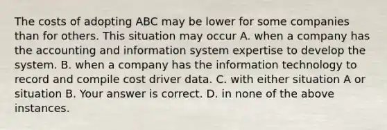 The costs of adopting ABC may be lower for some companies than for others. This situation may occur A. when a company has the accounting and information system expertise to develop the system. B. when a company has the information technology to record and compile cost driver data. C. with either situation A or situation B. Your answer is correct. D. in none of the above instances.