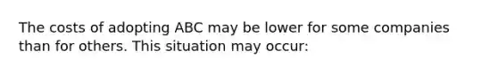 The costs of adopting ABC may be lower for some companies than for others. This situation may occur: