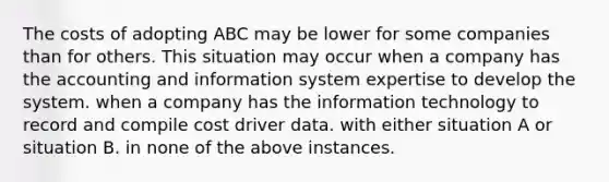 The costs of adopting ABC may be lower for some companies than for others. This situation may occur when a company has the accounting and information system expertise to develop the system. when a company has the information technology to record and compile cost driver data. with either situation A or situation B. in none of the above instances.