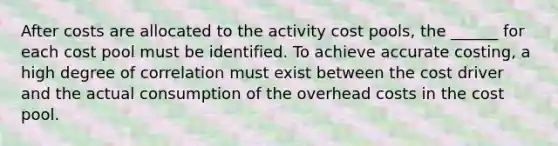 After costs are allocated to the activity cost pools, the ______ for each cost pool must be identified. To achieve accurate costing, a high degree of correlation must exist between the cost driver and the actual consumption of the overhead costs in the cost pool.