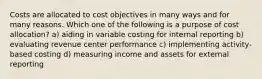 Costs are allocated to cost objectives in many ways and for many reasons. Which one of the following is a purpose of cost allocation? a) aiding in variable costing for internal reporting b) evaluating revenue center performance c) implementing activity-based costing d) measuring income and assets for external reporting