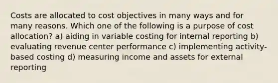 Costs are allocated to cost objectives in many ways and for many reasons. Which one of the following is a purpose of cost allocation? a) aiding in variable costing for internal reporting b) evaluating revenue center performance c) implementing activity-based costing d) measuring income and assets for external reporting