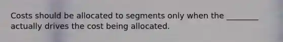 Costs should be allocated to segments only when the ________ actually drives the cost being allocated.