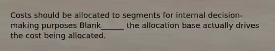 Costs should be allocated to segments for internal decision-making purposes Blank______ the allocation base actually drives the cost being allocated.