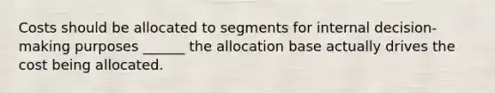 Costs should be allocated to segments for internal decision-making purposes ______ the allocation base actually drives the cost being allocated.