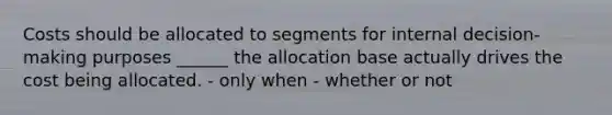 Costs should be allocated to segments for internal decision-making purposes ______ the allocation base actually drives the cost being allocated. - only when - whether or not