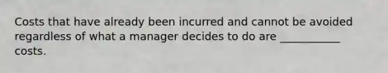 Costs that have already been incurred and cannot be avoided regardless of what a manager decides to do are ___________ costs.