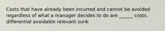 Costs that have already been incurred and cannot be avoided regardless of what a manager decides to do are ______ costs. differential avoidable relevant sunk