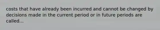 costs that have already been incurred and cannot be changed by decisions made in the current period or in future periods are called...