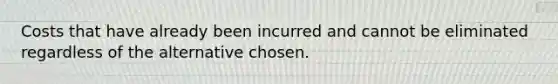 Costs that have already been incurred and cannot be eliminated regardless of the alternative chosen.