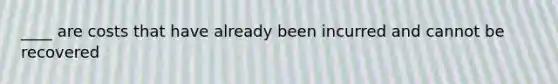 ____ are costs that have already been incurred and cannot be recovered