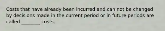 Costs that have already been incurred and can not be changed by decisions made in the current period or in future periods are called ________ costs.