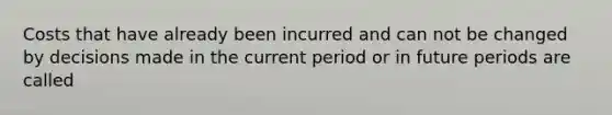 Costs that have already been incurred and can not be changed by decisions made in the current period or in future periods are called