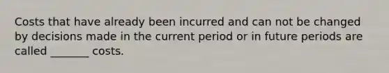 Costs that have already been incurred and can not be changed by decisions made in the current period or in future periods are called _______ costs.