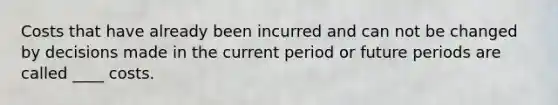Costs that have already been incurred and can not be changed by decisions made in the current period or future periods are called ____ costs.
