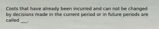 Costs that have already been incurred and can not be changed by decisions made in the current period or in future periods are called ___.