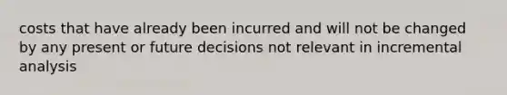 costs that have already been incurred and will not be changed by any present or future decisions not relevant in incremental analysis