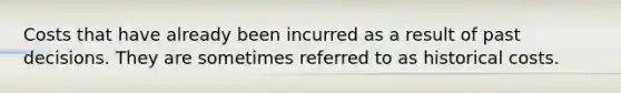 Costs that have already been incurred as a result of past decisions. They are sometimes referred to as historical costs.