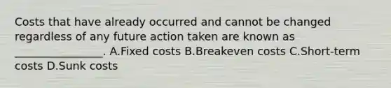 Costs that have already occurred and cannot be changed regardless of any future action taken are known as​ ________________. A.Fixed costs B.Breakeven costs C.Short-term costs D.Sunk costs