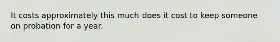 It costs approximately this much does it cost to keep someone on probation for a year.