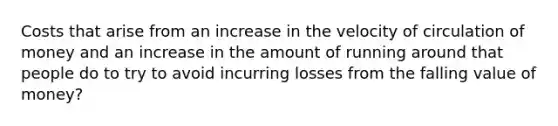 Costs that arise from an increase in the velocity of circulation of money and an increase in the amount of running around that people do to try to avoid incurring losses from the falling value of money?