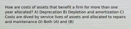 How are costs of assets that benefit a firm for more than one year allocated? A) Deprecation B) Depletion and amortization C) Costs are dived by service lives of assets and allocated to repairs and maintenance D) Both (A) and (B)