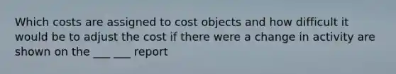 Which costs are assigned to cost objects and how difficult it would be to adjust the cost if there were a change in activity are shown on the ___ ___ report