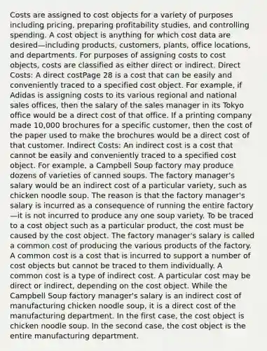 Costs are assigned to cost objects for a variety of purposes including pricing, preparing profitability studies, and controlling spending. A cost object is anything for which cost data are desired—including products, customers, plants, office locations, and departments. For purposes of assigning costs to cost objects, costs are classified as either direct or indirect. Direct Costs: A direct costPage 28 is a cost that can be easily and conveniently traced to a specified cost object. For example, if Adidas is assigning costs to its various regional and national sales offices, then the salary of the sales manager in its Tokyo office would be a direct cost of that office. If a printing company made 10,000 brochures for a specific customer, then the cost of the paper used to make the brochures would be a direct cost of that customer. Indirect Costs: An indirect cost is a cost that cannot be easily and conveniently traced to a specified cost object. For example, a Campbell Soup factory may produce dozens of varieties of canned soups. The factory manager's salary would be an indirect cost of a particular variety, such as chicken noodle soup. The reason is that the factory manager's salary is incurred as a consequence of running the entire factory—it is not incurred to produce any one soup variety. To be traced to a cost object such as a particular product, the cost must be caused by the cost object. The factory manager's salary is called a common cost of producing the various products of the factory. A common cost is a cost that is incurred to support a number of cost objects but cannot be traced to them individually. A common cost is a type of indirect cost. A particular cost may be direct or indirect, depending on the cost object. While the Campbell Soup factory manager's salary is an indirect cost of manufacturing chicken noodle soup, it is a direct cost of the manufacturing department. In the first case, the cost object is chicken noodle soup. In the second case, the cost object is the entire manufacturing department.