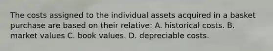 The costs assigned to the individual assets acquired in a basket purchase are based on their relative: A. historical costs. B. market values C. book values. D. depreciable costs.