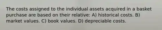 The costs assigned to the individual assets acquired in a basket purchase are based on their relative: A) historical costs. B) market values. C) book values. D) depreciable costs.