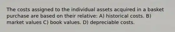 The costs assigned to the individual assets acquired in a basket purchase are based on their relative: A) historical costs. B) market values C) book values. D) depreciable costs.