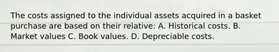 The costs assigned to the individual assets acquired in a basket purchase are based on their relative: A. Historical costs. B. Market values C. Book values. D. Depreciable costs.