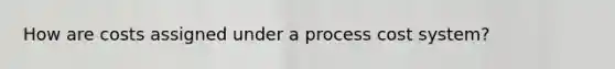 How are costs assigned under a process cost system?