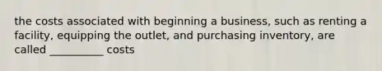 the costs associated with beginning a business, such as renting a facility, equipping the outlet, and purchasing inventory, are called __________ costs